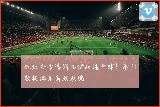 双红会索博斯洛伊独造两球!射门数据揭示高效表现