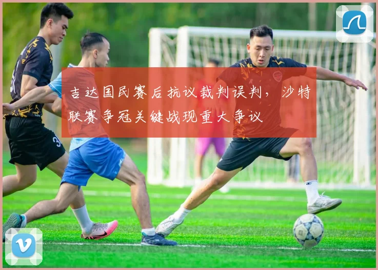 吉达国民赛后抗议裁判误判，沙特联赛争冠关键战现重大争议