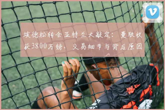 埃德松转会亚特兰大敲定：曼联收获3800万镑，交易细节与背后原因全解析
