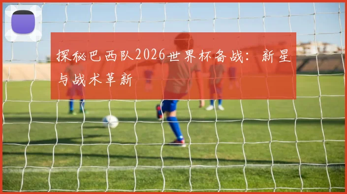 探秘巴西队2026世界杯备战:新星与战术革新