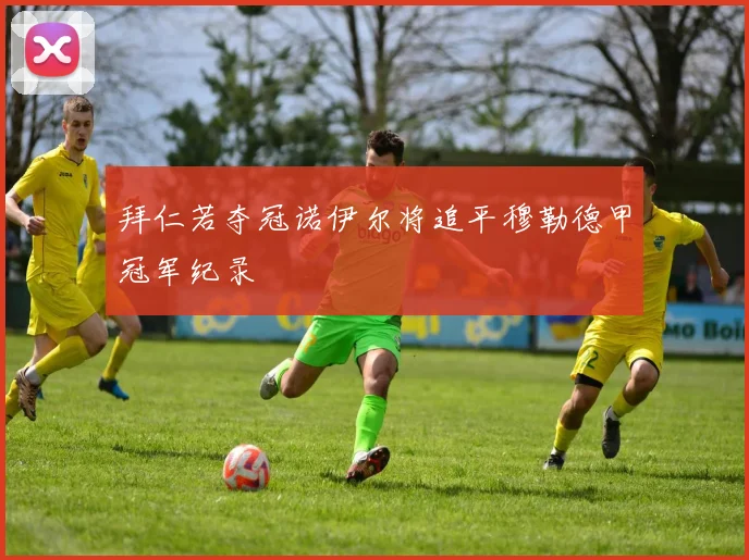 拜仁若夺冠诺伊尔将追平穆勒德甲冠军纪录