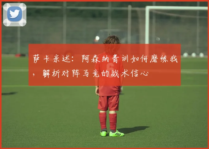 萨卡亲述:阿森纳青训如何磨练我,解析对阵马竞的战术信心