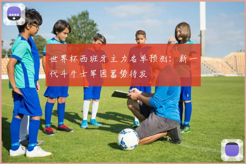 世界杯西班牙主力名单预测：新一代斗牛士军团蓄势待发