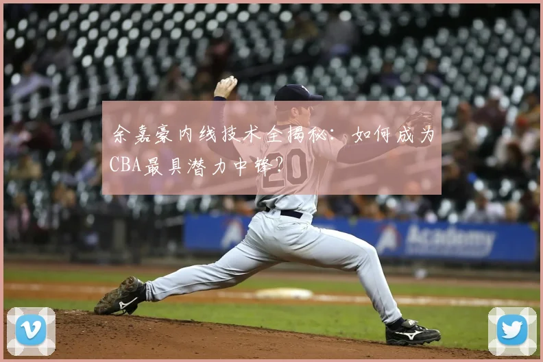 余嘉豪内线技术全揭秘：如何成为CBA最具潜力中锋？