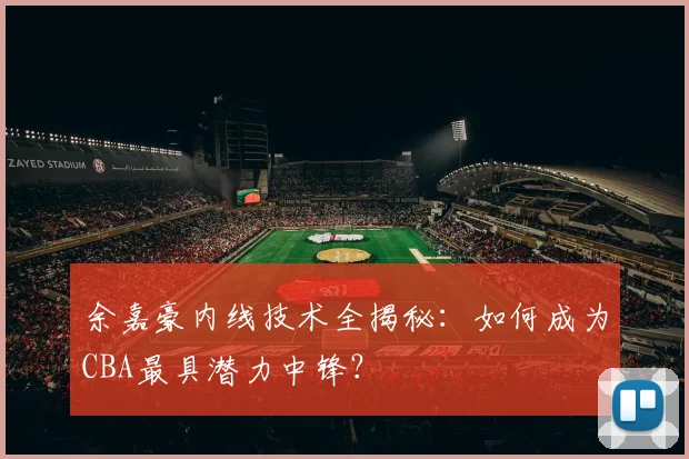 余嘉豪内线技术全揭秘：如何成为CBA最具潜力中锋？