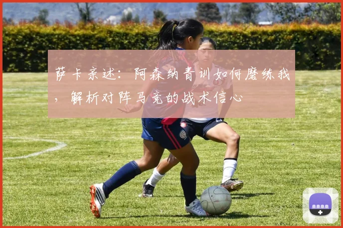 萨卡亲述:阿森纳青训如何磨练我,解析对阵马竞的战术信心