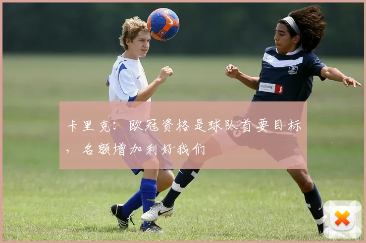 卡里克：欧冠资格是球队首要目标，名额增加利好我们