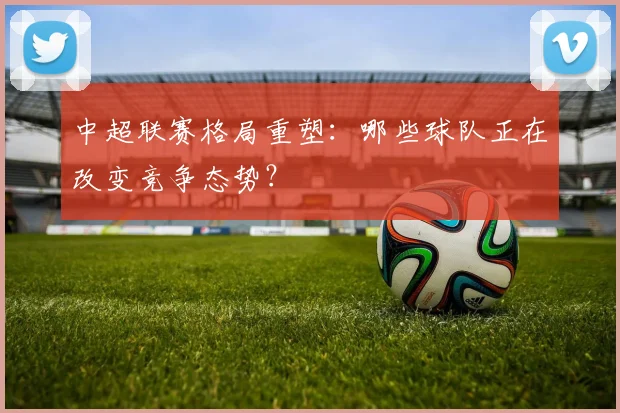 中超联赛格局重塑：哪些球队正在改变竞争态势？