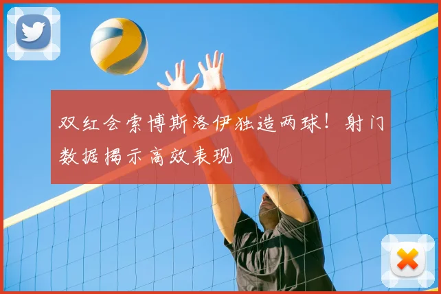 双红会索博斯洛伊独造两球！射门数据揭示高效表现