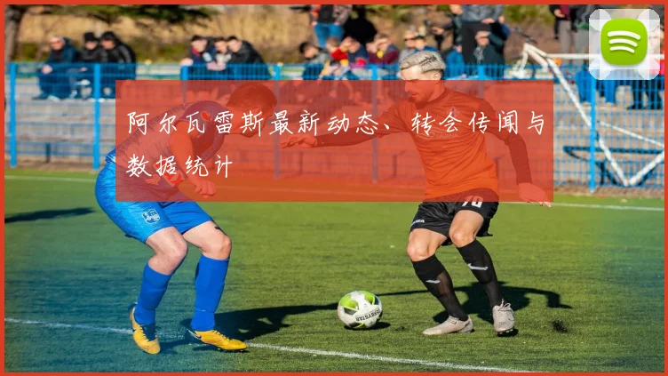 阿尔瓦雷斯最新动态、转会传闻与数据统计