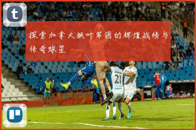 探索加拿大枫叶军团的辉煌战绩与传奇球星