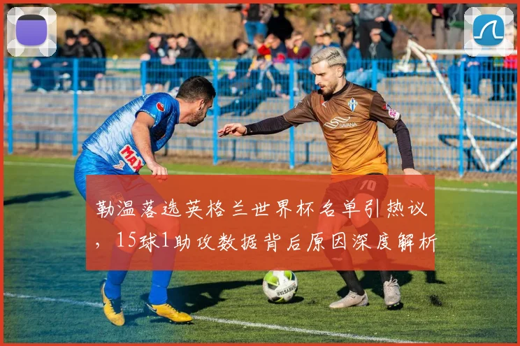 勒温落选英格兰世界杯名单引热议,15球1助攻数据背后原因深度解析