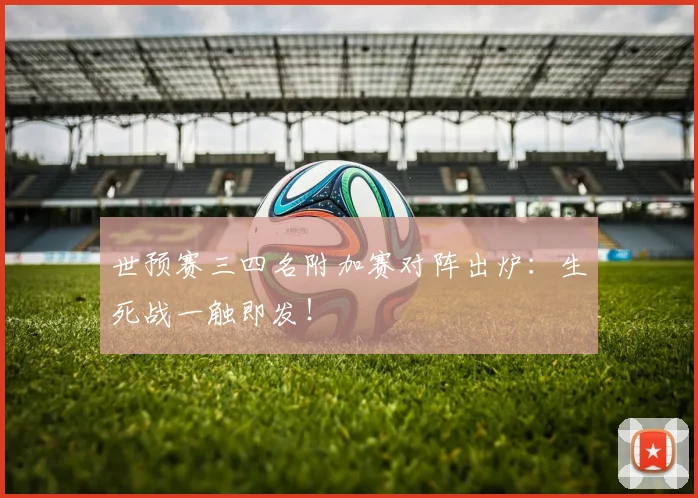 世预赛三四名附加赛对阵出炉：生死战一触即发！