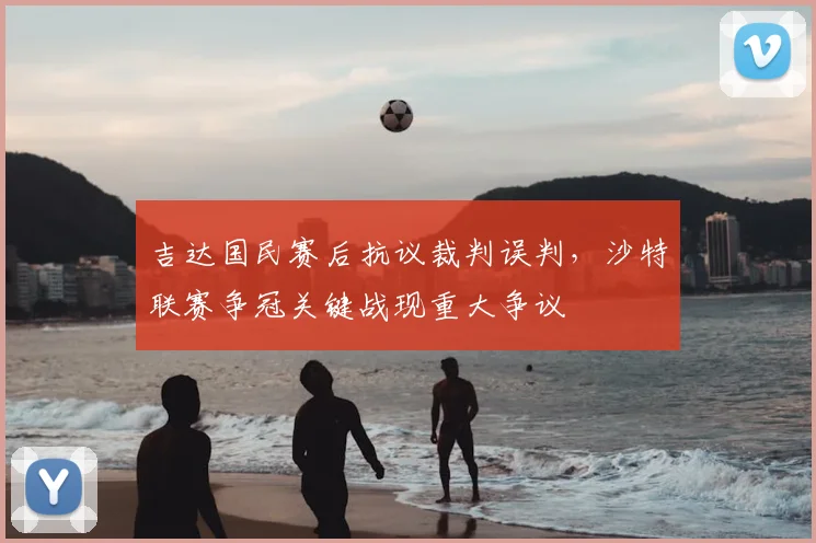 吉达国民赛后抗议裁判误判,沙特联赛争冠关键战现重大争议