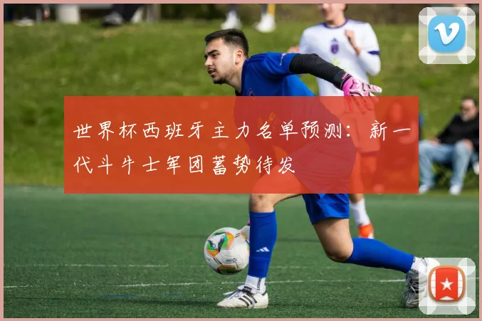 世界杯西班牙主力名单预测：新一代斗牛士军团蓄势待发