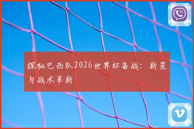 探秘巴西队2026世界杯备战:新星与战术革新